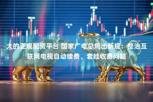 大的正规配资平台 国家广电总局出新规：整治互联网电视自动续费、套娃收费问题