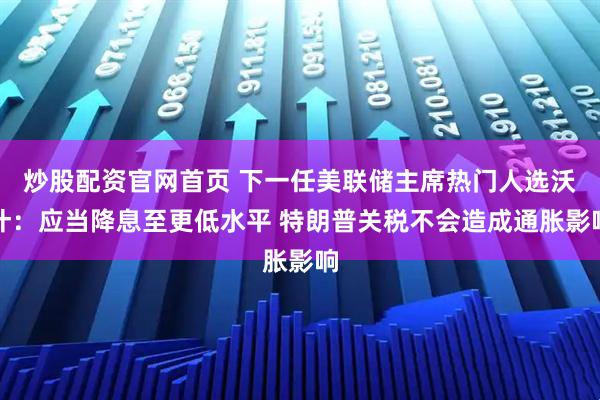 炒股配资官网首页 下一任美联储主席热门人选沃什：应当降息至更低水平 特朗普关税不会造成通胀影响
