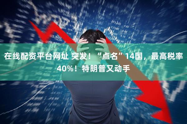 在线配资平台网址 突发！“点名”14国，最高税率40%！特朗普又动手