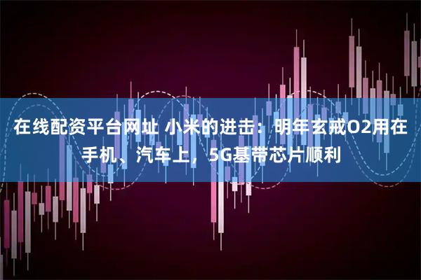 在线配资平台网址 小米的进击：明年玄戒O2用在手机、汽车上，5G基带芯片顺利