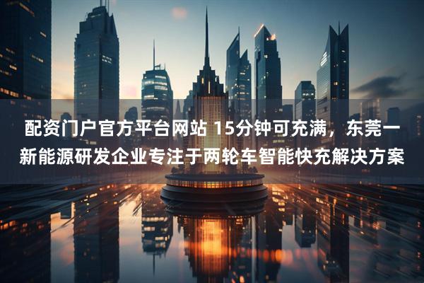 配资门户官方平台网站 15分钟可充满，东莞一新能源研发企业专注于两轮车智能快充解决方案