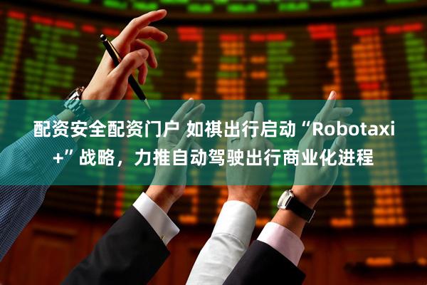 配资安全配资门户 如祺出行启动“Robotaxi+”战略，力推自动驾驶出行商业化进程
