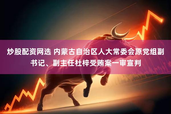 炒股配资网选 内蒙古自治区人大常委会原党组副书记、副主任杜梓受贿案一审宣判