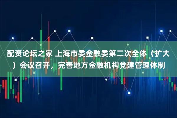 配资论坛之家 上海市委金融委第二次全体（扩大）会议召开，完善地方金融机构党建管理体制