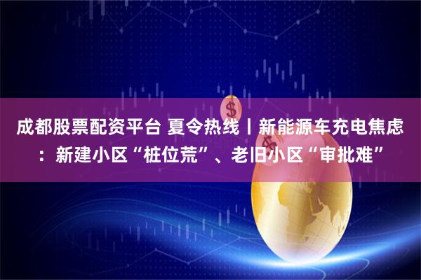 成都股票配资平台 夏令热线丨新能源车充电焦虑：新建小区“桩位荒”、老旧小区“审批难”