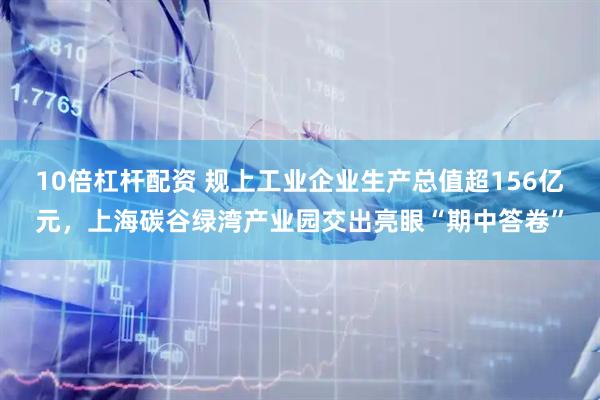 10倍杠杆配资 规上工业企业生产总值超156亿元，上海碳谷绿湾产业园交出亮眼“期中答卷”
