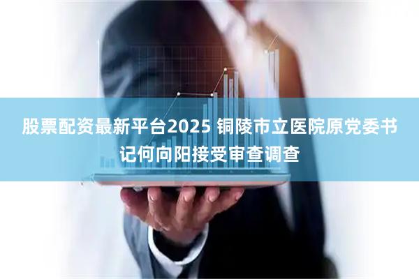 股票配资最新平台2025 铜陵市立医院原党委书记何向阳接受审查调查