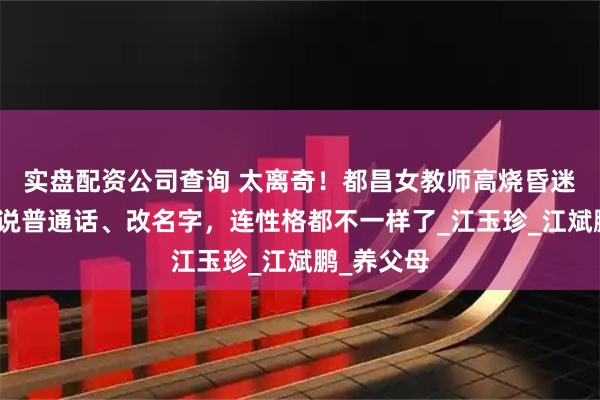 实盘配资公司查询 太离奇！都昌女教师高烧昏迷后，突然说普通话、改名字，连性格都不一样了_江玉珍_江斌鹏_养父母