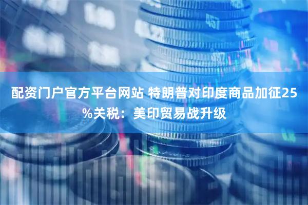 配资门户官方平台网站 特朗普对印度商品加征25%关税：美印贸易战升级