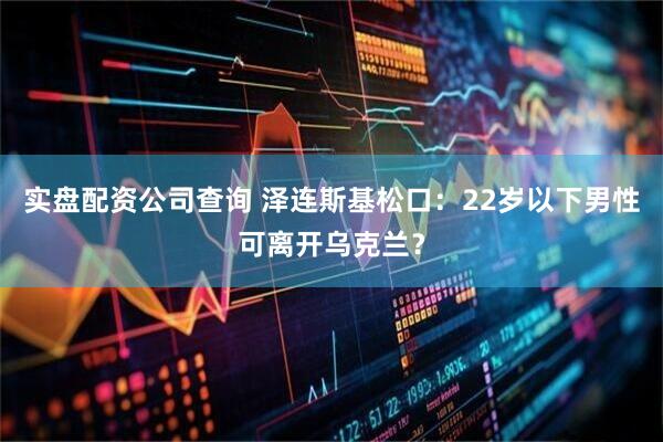 实盘配资公司查询 泽连斯基松口：22岁以下男性可离开乌克兰？