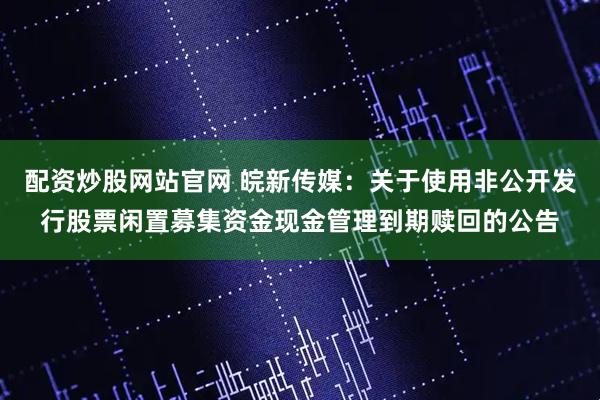配资炒股网站官网 皖新传媒：关于使用非公开发行股票闲置募集资金现金管理到期赎回的公告