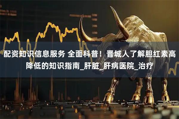 配资知识信息服务 全面科普！晋城人了解胆红素高降低的知识指南_肝脏_肝病医院_治疗