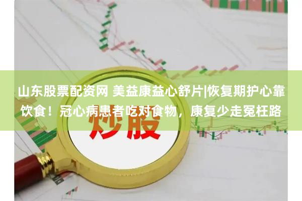山东股票配资网 美益康益心舒片|恢复期护心靠饮食！冠心病患者吃对食物，康复少走冤枉路