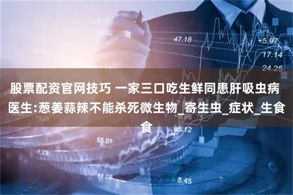 股票配资官网技巧 一家三口吃生鲜同患肝吸虫病 医生:葱姜蒜辣不能杀死微生物_寄生虫_症状_生食