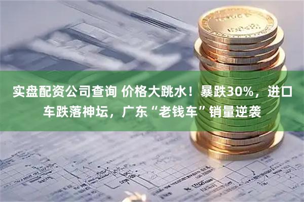 实盘配资公司查询 价格大跳水!暴跌30%,进口车跌落神坛,广东“老钱车”销量逆袭