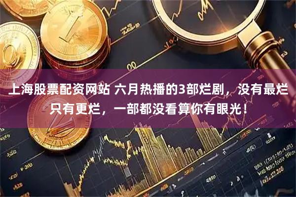 上海股票配资网站 六月热播的3部烂剧，没有最烂只有更烂，一部都没看算你有眼光！